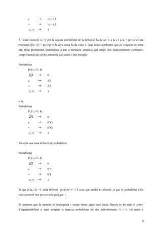 c → ½ = 0,5
+ → ½ = 0,5
{c,+} → 1
A l’esdeveniment {c,+} per la segona probabilitat de la definició ha de ser 1, a la c i a la + per la tercera
propietat p({c,+}) = p(c)+p(+) la seva suma ha de valer 1. Així doncs sembmpre que en volguem inventar
una bona probabilitat matemàtica d’una experiència aleatòria que tingui dos esdeveniments elementals
sempre hauran de ser dos números que sumin 1 per exemple
Probabilitat
P(E)  → )(Sp
R
∅ → 0
c → 1/3
+ → 2/3
{c,+} → 1
o bé
Probabilitat
P(E)  → )(Sp
R
∅ → 0
c → 0’15
+ → 0’85
{c,+} → 1
No seria una bona definció de probabilitat
Probabilitat
P(E)  → )(Sp
R
∅ → 0
c → 0’7
+ → 0’8
{c,+} → 1
Ja que p({c,+}) =1 seria diferent p(c)+p(+)= 1’5 cosa que també és absurda ja que la probabiliat d’un
esdeveniment mai pot ser més gran que 1.
Si suposem que la moneda és homogènia i surten tantes cares com creus, llavors es bo triar el criteri
d’equiprobabilitat o sigui assignar la mateixa probabilitat als dos esdeveniments ½ i ½. En quant a
9
 
