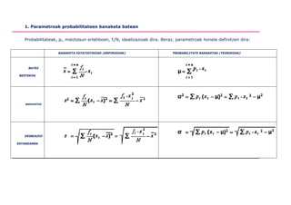 1. Parametroak probabilitateen banaketa batean


   Probabilitateak, pi, maiztasun erlatiboen, fi/N, idealizazioak dira. Beraz, parametroak honela definitzen dira:


                   BANAKETA ESTATISTIKOAK (ENPIRIKOAK)                     PROBABILITATE BANAKETAK (TEORIKOAK)




     BATEZ

 BESTEKOA




    BARIANTZA




   DESBIAZIO

ESTANDARRA
 
