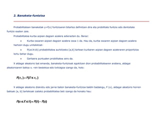 2. Banaketa-funtzioa



      Probabilitateen banaketak y=f(x) funtzioaren bitartez definitzen dira eta probilitate funtzio edo dentsitate
funtzio esaten zaie.

      Probabilitatea kurba azpian dagoen azalera adierazten du. Beraz:

                 Kurba osoaren azpian dagoen azalera osoa 1 da. Hau da, kurba osoaren azpian dagoen azalera
      hartzen dugu unitatetzat-

                 P(a≤X≤b) probabilitatea aurkitzeko [a,b] tartean kurbaren azpian dagoen azaleraren proportzioa
      lortu behar dugu.

                 Gertaera puntualen probilitatea zero da.

      X aldagai aleatorio bat emanda, banaketa-funtzioak egokitzen dion probabilitatearen arabera, aldagai
aleatorioaren balioa xi -ren bestekoa edo txikiagoa izango da, hots:




      X aldagai aleatorio diskretu edo jarrai baten banaketa-funtzioa baldin badakigu, F (x), aldagai aleatorio horren
balioak (a, b] tartekoak izateko probabilitatea beti izango da honako hau:
 