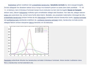 Estatistikan gehien erabiltzen den probabilitate banakuntza banaketa normala da, bere ezaugarriengatik.
Zorizko aldagaiak har ditzakeen balioei buruz inongo murrizketarik jartzen ez duela (bere balio posibleak      -tik
   -ra baitoaz), bere trinkotasun funtzioak kanpai itxura erakusten du beti (eta horregatik Gauss-en kanpaia
deitzen zaio), datuen histograma irudikatuz gero errealitateko aldagai asko bezalaxe. Hori dela eta, aldagai askoren
eredu gisa aukeratzen da, normal izena hortik datorrelarik. Bestalde, oso propietate matematiko interesgarriak ditu:
probabilitate banakuntza anitzen limitea da eta inferentzian zenbatesle askoren banakuntza izanik, hipotesi kontraste
eta konfidantza tarte askotarako erabiltzen da. Limitearen teorema zentralari esker, banakuntza normala zorizko
aldagaia faktore anitzen ekarpenen batura denerako ere da baliozkoa.




Parametro ezberdinak dituzten lau banakuntza normalen trinkotasun funtzioak. Kolore berdez irudikatzen dena
N(0,1) banakuntza normal estandarra da.
 