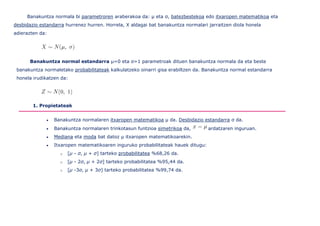 Banakuntza normala bi parametroren araberakoa da: μ eta σ, batezbestekoa edo itxaropen matematikoa eta
desbidazio estandarra hurrenez hurren. Horrela, X aldagai bat banakuntza normalari jarraitzen diola honela
adierazten da:




       Banakuntza normal estandarra μ=0 eta σ=1 parametroak dituen banakuntza normala da eta beste
 banakuntza normaletako probabilitateak kalkulatzeko oinarri gisa erabiltzen da. Banakuntza normal estandarra
 honela irudikatzen da:




        1. Propietateak


                 Banakuntza normalaren itxaropen matematikoa μ da. Desbidazio estandarra σ da.
                 Banakuntza normalaren trinkotasun funtzioa simetrikoa da,         ardatzaren inguruan.
                 Mediana eta moda bat datoz μ itxaropen matematikoarekin.
                 Itxaropen matematikoaren inguruko probabilitateak hauek ditugu:
                    o   [μ - σ, μ + σ] tarteko probabilitatea %68,26 da.
                    o   [μ - 2σ, μ + 2σ] tarteko probabilitatea %95,44 da.
                    o   [μ -3σ, μ + 3σ] tarteko probabilitatea %99,74 da.
 