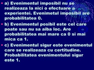 • a) Evenimentul imposibil nu se
realizeaza la nici o efectuare a
experientei. Evenimetul imposibil are
probabilitatea 0.
• b) Evenimentul posibil este cel care
poate sau nu sa aiba loc. Are
probabilitatea mai mare ca 0 si mai
mica ca 1.
• c) Evenimentul sigur este evenimentul
care se realizeaza cu certitudine.
Probabilitatea evenimentului sigur
este 1.
 