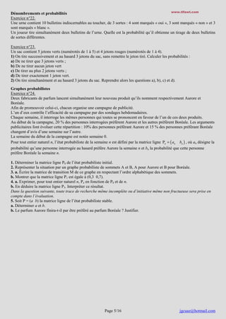 www.tifawt.com
Dénombrements et probabilités
Exercice n°22.
Une urne contient 10 bulletins indiscernables au toucher, de 3 sortes : 4 sont marqués « oui », 3 sont marqués « non » et 3
sont marqués « blanc ».
Un joueur tire simultanément deux bulletins de l’urne. Quelle est la probabilité qu’il obtienne un tirage de deux bulletins
de sortes différentes.

Exercice n°23.
Un sac contient 5 jetons verts (numérotés de 1 à 5) et 4 jetons rouges (numérotés de 1 à 4).
1) On tire successivement et au hasard 3 jetons du sac, sans remettre le jeton tiré. Calculer les probabilités :
a) De ne tirer que 3 jetons verts ;
b) De ne tirer aucun jeton vert
c) De tirer au plus 2 jetons verts ;
d) De tirer exactement 1 jeton vert.
2) On tire simultanément et au hasard 3 jetons du sac. Reprendre alors les questions a), b), c) et d).
Graphes probabilistes
Exercice n°24.
Deux fabricants de parfum lancent simultanément leur nouveau produit qu’ils nomment respectivement Aurore et
Boréale.
Afin de promouvoir celui-ci, chacun organise une campagne de publicité.
L’un d’eux contrôle l’efficacité de sa campagne par des sondages hebdomadaires.
Chaque semaine, il interroge les mêmes personnes qui toutes se prononcent en faveur de l’un de ces deux produits.
Au début de la campagne, 20 % des personnes interrogées préfèrent Aurore et les autres préfèrent Boréale. Les arguments
publicitaires font évoluer cette répartition : 10% des personnes préférant Aurore et 15 % des personnes préférant Boréale
changent d’avis d’une semaine sur l’autre.
La semaine du début de la campagne est notée semaine 0.
Pour tout entier naturel n, l’état probabiliste de la semaine n est défini par la matrice ligne Pn = ( an bn ) , où an désigne la
probabilité qu’une personne interrogée au hasard préfère Aurore la semaine n et bn la probabilité que cette personne
préfère Boréale la semaine n.
1. Déterminer la matrice ligne P0 de l’état probabiliste initial.
2. Représenter la situation par un graphe probabiliste de sommets A et B, A pour Aurore et B pour Boréale.
3. a. Écrire la matrice de transition M de ce graphe en respectant l’ordre alphabétique des sommets.
b. Montrer que la matrice ligne P1 est égale à (0,3 0,7).
4. a. Exprimer, pour tout entier naturel n, Pn en fonction de P0 et de n.
b. En déduire la matrice ligne P3. Interpréter ce résultat.
Dans la question suivante, toute trace de recherche même incomplète ou d’initiative même non fructueuse sera prise en
compte dans l’évaluation.
5. Soit P = (a b) la matrice ligne de l’état probabiliste stable.
a. Déterminer a et b.
b. Le parfum Aurore finira-t-il par être préféré au parfum Boréale ? Justifier.

Page 5/16

jgcuaz@hotmail.com

 