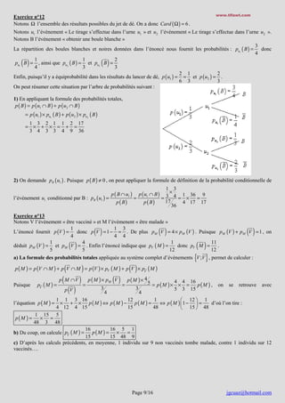 www.tifawt.com

Exercice n°12
Notons Ω l’ensemble des résultats possibles du jet de dé. On a donc Card ( Ω ) = 6 .

Notons u1 l’événement « Le tirage s’effectue dans l’urne u1 » et u2 l’événement « Le tirage s’effectue dans l’urne u2 ».
Notons B l’événement « obtenir une boule blanche »
3
La répartition des boules blanches et noires données dans l’énoncé nous fournit les probabilités : pu1 ( B ) = donc
4
1
1
2
pu1 B = , ainsi que pu2 ( B ) = et pu2 B =
4
3
3
2 1
2
Enfin, puisqu’il y a équiprobabilité dans les résultats du lancer de dé, p ( u1 ) = = et p ( u2 ) = .
6 3
3
On peut résumer cette situation par l’arbre de probabilités suivant :

( )

( )

1) En appliquant la formule des probabilités totales,
p ( B ) = p ( u1 ∩ B ) + p ( u2 ∩ B )
= p ( u1 ) × pu1 ( B ) + p ( u2 ) × pu2 ( B )
1 3 2 1 1 2 17
= × + × = + =
3 4 3 3 4 9 36

2) On demande pB ( u1 ) . Puisque p ( B ) ≠ 0 , on peut appliquer la formule de définition de la probabilité conditionnelle de
l’événement u1 conditionné par B : pB ( u1 ) =

p ( B ∩ u1 )
p ( B)

=

p ( u1 ∩ B )
p ( B)

1 3
×
1 36 9
=3 4= ×
=
17
4 17 17
36

Exercice n°13
Notons V l’événement « être vacciné » et M l’évémenent « être malade »
1
1 3
donc p V = 1 − = . De plus pM V = 4 × pM (V ) . Puisque pM (V ) + pM V = 1 , on
L’énoncé fournit p (V ) =
4
4 4
1
4
1
11
déduit pM (V ) = et pM V = . Enfin l’énoncé indique que pV ( M ) =
donc pV M = .
5
5
12
12
a) La formule des probabilités totales appliquée au système complet d’événements V ;V , permet de calculer :

( )

( )

( )

( )

(

)

( )
{ }

( )

p ( M ) = p (V ∩ M ) + p V ∩ M = p (V ) × pV ( M ) + p V × pV ( M )

Puisque

pV ( M ) =

(

p M ∩V

( )

p V

) = p ( M ) × p (V ) = p ( M ) × 4 5 = p ( M ) × 4 × 4 = 16 p ( M ) ,
M

3

4

3

4

5

3

15

on

se

retrouve

avec

1 1 3 16
12
1
 12  1
× + × p(M ) ⇔ p(M ) − p(M ) =
⇔ p ( M ) 1 −  =
d’où l’on tire :
4 12 4 15
15
48
 15  48
1 15 5
p(M ) =
× =
48 3 48
16
16 5 1
p(M ) = ×
=
b) Du coup, on calcule pV ( M ) =
15
15 48 9
c) D’après les calculs précédents, en moyenne, 1 individu sur 9 non vaccinés tombe malade, contre 1 individu sur 12
vaccinés….

l’équation p ( M ) =

Page 9/16

jgcuaz@hotmail.com

 