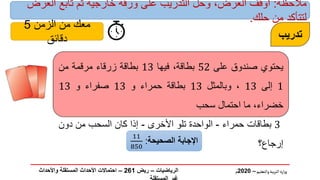 ‫والتعليم‬‫بية‬‫ر‬‫الت‬ ‫ارة‬‫ز‬‫و‬
–
2020
‫م‬
‫تدريب‬
‫يحتوي‬
‫صندوق‬
‫على‬
52
،‫بطاقة‬
‫فيها‬
13
‫بطاقة‬
‫زرقاء‬
‫مرقمة‬
‫من‬
1
‫إلى‬
13
،
‫وبالمثل‬
13
‫بطاقة‬
‫حمراء‬
‫و‬
13
‫صفراء‬
‫و‬
13
،‫خضراء‬
‫ما‬
‫احتمال‬
‫سحب‬
3
‫بطاقات‬
‫حمراء‬
-
‫الواحدة‬
‫تلو‬
‫األخرى‬
-
‫إذا‬
‫كان‬
‫السحب‬
‫من‬
‫دون‬
‫إرجاع؟‬
‫اإلجابة‬
‫الصحيحة‬
:
11
850
‫الرياضيات‬
–
‫ريض‬
261
–
‫واألحداث‬ ‫المستقلة‬ ‫األحداث‬ ‫احتماالت‬
‫مالحظة‬
:
‫العرض‬ ‫تابع‬ ‫ثم‬ ‫خارجية‬ ‫ورقة‬ ‫على‬ ‫التدريب‬ ‫وحل‬ ،‫العرض‬ ‫أوقف‬
‫حلك‬ ‫من‬ ‫لتتأكد‬
.
‫الزمن‬ ‫من‬ ‫معك‬
5
‫دقائق‬
 