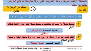 ‫والتعليم‬‫بية‬‫ر‬‫الت‬ ‫ارة‬‫ز‬‫و‬
–
2020
‫م‬
‫الصحيحة‬ ‫االجابة‬
:
‫غير‬ ‫الحدثان‬
‫ين‬ّ‫ل‬‫مستق‬
.
‫تدريب‬
‫إلقاء‬
‫قطعة‬
‫نقد‬
ً‫ة‬‫مر‬
،ً‫ة‬‫واحد‬
‫ثم‬
‫رمي‬
‫حجر‬
‫نرد‬
ً‫ة‬‫مر‬
ً‫ة‬‫واحد‬
،‫ا‬ً‫ض‬‫أي‬
‫وتسج‬
‫يل‬
‫النواتج‬
‫الممكنة‬
.
‫حبت‬ُ‫س‬
‫بطاقة‬
‫من‬
‫مجموعة‬
،‫بطاقات‬
‫ثم‬
‫حبت‬ُ‫س‬
‫بطاقة‬
،‫ثانية‬
‫بدون‬
‫إعا‬
‫دة‬
‫للبطاقة‬
‫األولى‬
.
‫ي‬ ‫مما‬ ٍّّ‫ل‬‫ك‬ ‫في‬ ‫مستقلين‬ ‫غير‬ ‫أو‬ ‫مستقلين‬ ‫الحدثان‬ ‫كان‬ ‫إذا‬ ‫ما‬ ‫د‬ّ‫د‬‫ح‬
‫ح‬ّ‫ض‬‫وو‬ ،‫أتي‬
‫إجابتك‬
:
‫الصحيحة‬ ‫االجابة‬
:
‫الحدثان‬
‫مستقالن‬
.
1
2
‫الرياضيات‬
–
‫ريض‬
261
–
‫واألحداث‬ ‫المستقلة‬ ‫األحداث‬ ‫احتماالت‬
‫مالحظة‬
:
‫العرض‬ ‫تابع‬ ‫ثم‬ ‫خارجية‬ ‫ورقة‬ ‫على‬ ‫التدريب‬ ‫وحل‬ ،‫العرض‬ ‫أوقف‬
‫حلك‬ ‫من‬ ‫لتتأكد‬
.
‫الزمن‬ ‫من‬ ‫معك‬
5
‫دقائق‬
 
