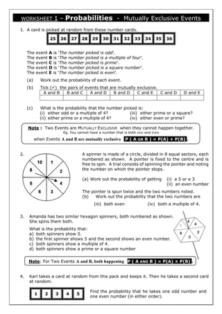WORKSHEET 1 – Probabilities - Mutually Exclusive Events
1. A card is picked at random from these number cards.
25 26 27 28 29 30 31 32 33 34 35 36
The event A is ‘The number picked is odd’.
The event B is ‘The number picked is a multiple of four’.
The event C is ‘The number picked is prime’.
The event D is ‘The number picked is a square number’.
The event E is ‘The number picked is even’.
(a) Work out the probability of each event.
(b) Tick () the pairs of events that are mutually exclusive.
A and B B and C A and D B and D C and E C and D D and E
(c) What is the probability that the number picked is:
(i) either odd or a multiple of 4?
(ii) either prime or a multiple of 4?
(iii) either prime or a square?
(iv) either even or prime?
Note : Two Events are MUTUALLY EXCLUSIVE when they cannot happen together.
Eg. You cannot have a number that is both ODD and EVEN
when Events A and B are mutually exclusive P ( A OR B ) = P(A) + P(B) .
2. A spinner is made of a circle, divided in 8 equal sectors, each
numbered as shown. A pointer is fixed to the centre and is
free to spin. A trial consists of spinning the pointer and noting
the number on which the pointer stops.
(a) Work out the probability of getting (i) a 5 or a 3
(ii) an even number
The pointer is spun twice and the two numbers noted.
(b) Work out the probability that the two numbers are
(iii) both even (iv) both a multiple of 4.
3. Amanda has two similar hexagon spinners, both numbered as shown.
She spins them both.
What is the probability that:
a) both spinners show 5.
b) the first spinner shows 5 and the second shows an even number.
c) both spinners show a multiple of 4.
d) both spinners show a prime or a square number
Note: For Two Events A and B, both happening P ( A AND B ) = P(A) × P(B) .
4. Karl takes a card at random from this pack and keeps it. Then he takes a second card
at random.
Find the probability that he takes one odd number and
one even number (in either order).
1 2 3 4 5
 