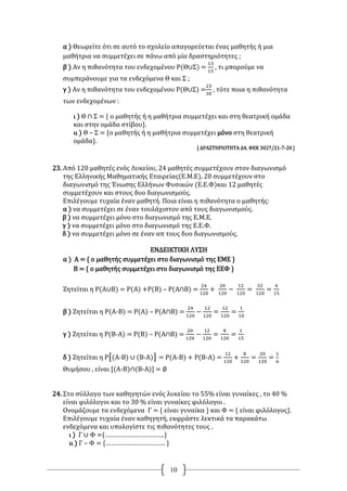 10
α ) Θεωρείτε ότι σε αυτό το σχολείο απαγορεύεται ένας μαθητής ή μια
μαθήτρια να συμμετέχει σε πάνω από μία δραστηριότητες ;
β ) Αν η πιθανότητα του ενδεχομένου Ρ(Θ∪Σ) =
13
15
, τι μπορούμε να
συμπεράνουμε για τα ενδεχόμενα Θ και Σ ;
γ ) Αν η πιθανότητα του ενδεχομένου Ρ(Θ∪Σ) =
23
30
, τότε ποια η πιθανότητα
των ενδεχομένων :
ι ) Θ ∩ Σ = { ο μαθητής ή η μαθήτρια συμμετέχει και στη θεατρική ομάδα
και στην ομάδα στίβου}.
ιι ) Θ – Σ = {ο μαθητής ή η μαθήτρια συμμετέχει μόνο στη θεατρική
ομάδα}.
[ ΔΡΑΣΤΗΡΙΟΤΗΤΑ Δ4, ΦΕΚ 3027/21-7-20 ]
23. Από 120 μαθητές ενός Λυκείου, 24 μαθητές συμμετέχουν στον διαγωνισμό
της Ελληνικής Μαθηματικής Εταιρείας(Ε.Μ.Ε), 20 συμμετέχουν στο
διαγωνισμό της Ένωσης Ελλήνων Φυσικών (Ε.Ε.Φ)και 12 μαθητές
συμμετέχουν και στους δυο διαγωνισμούς.
Επιλέγουμε τυχαία έναν μαθητή. Ποια είναι η πιθανότητα ο μαθητής:
α ) να συμμετέχει σε έναν τουλάχιστον από τους διαγωνισμούς.
β ) να συμμετέχει μόνο στο διαγωνισμό της Ε.Μ.Ε.
γ ) να συμμετέχει μόνο στο διαγωνισμό της Ε.Ε.Φ.
δ ) να συμμετέχει μόνο σε έναν απ τους δυο διαγωνισμούς.
ΕΝΔΕΙΚΤΙΚΗ ΛΥΣΗ
α ) Α = { ο μαθητής συμμετέχει στο διαγωνισμό της ΕΜΕ }
Β = { ο μαθητής συμμετέχει στο διαγωνισμό της ΕΕΦ }
Ζητείται η Ρ(Α∪Β) = Ρ(Α) +Ρ(Β) – Ρ(Α∩Β) =
24
120
+
20
120
−
12
120
=
32
120
=
4
15
β ) Ζητείται η Ρ(Α-Β) = Ρ(Α) – Ρ(Α∩Β) =
24
120
−
12
120
=
12
120
=
1
10
γ ) Ζητείται η Ρ(Β-Α) = Ρ(Β) – Ρ(Α∩Β) =
20
120
−
12
120
=
8
120
=
1
15
δ ) Ζητείται η Ρ[(Α-Β) ∪ (Β-Α)] = Ρ(Α-Β) + Ρ(Β-Α) =
12
120
+
8
120
=
20
120
=
1
6
Θυμήσου , είναι [(Α-Β)∩(Β-Α)] = ∅
24. Στο σύλλογο των καθηγητών ενός λυκείου το 55% είναι γυναίκες , το 40 %
είναι φιλόλογοι και το 30 % είναι γυναίκες φιλόλογοι .
Ονομάζουμε τα ενδεχόμενα Γ = { είναι γυναίκα } και Φ = { είναι φιλόλογος}.
Επιλέγουμε τυχαία έναν καθηγητή, εκφράστε λεκτικά τα παρακάτω
ενδεχόμενα και υπολογίστε τις πιθανότητες τους .
ι ) Γ ∪ Φ ={…………………………….}
ιι ) Γ – Φ = {……………………………. }
 