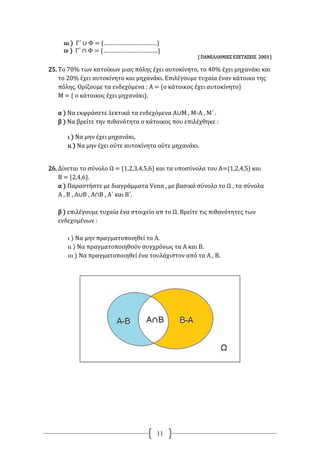 11
ιιι ) Γ΄ ∪ Φ = {……………………………}
ιν ) Γ΄ ∩ Φ = {…………………………….}
[ ΠΑΝΕΛΛΗΝΙΕΣ ΕΞΕΤΑΣΕΙΣ 2003 ]
25. Το 70% των κατοίκων μιας πόλης έχει αυτοκίνητο, το 40% έχει μηχανάκι και
το 20% έχει αυτοκίνητο και μηχανάκι. Επιλέγουμε τυχαία έναν κάτοικο της
πόλης. Ορίζουμε τα ενδεχόμενα : Α = {ο κάτοικος έχει αυτοκίνητο}
Μ = { ο κάτοικος έχει μηχανάκι}.
α ) Να εκφράσετε λεκτικά τα ενδεχόμενα Α∪Μ , Μ-Α , Μ΄ .
β ) Να βρείτε την πιθανότητα ο κάτοικος που επιλέχθηκε :
ι ) Να μην έχει μηχανάκι,
ιι ) Να μην έχει ούτε αυτοκίνητο ούτε μηχανάκι.
26. Δίνεται το σύνολο Ω = {1,2,3,4,5,6} και τα υποσύνολα του Α={1,2,4,5} και
Β = {2,4,6}.
α ) Παραστήστε με διαγράμματα Venn , με βασικό σύνολο το Ω , τα σύνολα
Α , Β , Α∪Β , Α∩Β , Α΄ και Β΄.
β ) επιλέγουμε τυχαία ένα στοιχείο απ το Ω. Βρείτε τις πιθανότητες των
ενδεχομένων :
ι ) Να μην πραγματοποιηθεί το Α.
ιι ) Να πραγματοποιηθούν συγχρόνως τα Α και Β.
ιιι ) Να πραγματοποιηθεί ένα τουλάχιστον από τα Α , Β.
 