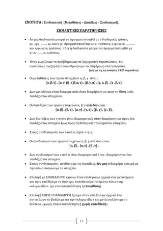 12
ΕΝΟΤΗΤΑ : Συνδυαστική (Μεταθέσεις – Διατάξεις – Συνδυασμοί).
ΣΗΜΑΝΤΙΚΕΣ ΠΑΡΑΤΗΡΗΣΕΙΣ
 Αν μια διαδικασία μπορεί να πραγματοποιηθεί σε ν διαδοχικές φάσεις
φ1 , φ2 , …….. φν και η φ1 πραγματοποιείται με κ1 τρόπους, η φ2 με κ2 ………..
και η φν με κν τρόπους , τότε η διαδικασία μπορεί να πραγματοποιηθεί με
κ1∙κ2∙…….∙κν τρόπους.
 Όταν χωρίζουμε το πρόβλημα μας σε ξεχωριστές περιπτώσεις , τις
αναλύουμε ανεξάρτητα και αθροίζουμε τα επιμέρους αποτελέσματα.
[Δες για π.χ τις ασκήσεις 24,25 παρακάτω]
 Οι μεταθέσεις των τριών στοιχείων α, β, γ είναι :
(α, β, γ) , (α, γ, β) , ( β, α, γ) , (β, γ, α) , (γ, α, β) , (γ , β, α).
 Δυο μεταθέσεις είναι διαφορετικές όταν διαφέρουν ως προς τη θέση ενός
τουλάχιστον στοιχείου.
 Οι διατάξεις των τριών στοιχείων α, β, γ ανά δυο είναι :
{α, β} , {β, α} , {α, γ} , {γ, α} , {β , γ} , {γ , β}.
 Δυο διατάξεις των ν ανά κ είναι διαφορετικές όταν διαφέρουν ως προς ένα
τουλάχιστον στοιχείο ή ως προς τη θέση ενός τουλάχιστον στοιχείου.
 Στους συνδυασμούς των ν ανά κ ισχύει ν ≥ κ.
 Οι συνδυασμοί των τριών στοιχείων α, β, γ ανά δυο είναι :
{α, β} , {α, γ} , {β , γ} .
 Δυο συνδυασμοί των ν ανά κ είναι διαφορετικοί όταν , διαφέρουν σε ένα
τουλάχιστον στοιχείο.
 Στους συνδυασμούς , αντίθετα με τις διατάξεις, δεν μας ενδιαφέρει η σειρά με
την οποία παίρνουμε τα στοιχεία.
 Επιλογή με ΕΠΑΝΑΛΗΨΗ έχουμε όταν επιλέγουμε αρχικά ένα αντικείμενο
και πριν επιλέξουμε το δεύτερο, τοποθετούμε το πρώτο πίσω στην
«κληρωτίδα». (με επανατοποθέτηση ή επανάθεση)
 Επιλογή ΧΩΡΙΣ ΕΠΑΝΑΛΗΨΗ έχουμε όταν επιλέγουμε αρχικά ένα
αντικείμενο το βγάζουμε απ την «κληρωτίδα» και μετά επιλέγουμε το
δεύτερο. (χωρίς επανατοποθέτηση ή χωρίς επανάθεση)
 