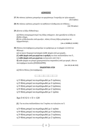 13
ΑΣΚΗΣΕΙΣ
27. Με πόσους τρόπους μπορούμε να κρεμάσουμε 3 κορνίζες σε τρία καρφιά ;
[ Απ. 6 τρόποι ]
28. Με πόσους τρόπους μπορούν να καθίσουν 6 άνθρωποι σε 6 θέσεις ;
[ Απ. 720 τρόποι ]
29. Δίνεται η λέξη «Πιθανότης».
α ) Πόσοι αναγραμματισμοί της λέξης υπάρχουν ; Δεν χρειάζεται η λέξη να
βγάζει νόημα.
β ) Αν η λέξη ξεκινάει από φωνήεν , πόσες τέτοιες λέξεις μπορούμε να
σχηματίσουμε ;
[ Απ. α ) 362880, β ) 161280 ]
30. Πόσους πενταψήφιους μπορούμε να γράψουμε με τα ψηφία 1,2,3,4,5 αν
θέλουμε :
α ) να έχουν διαφορετικά ψηφία (κάθε ψηφίο από μια φορά) ,
β ) κάθε ψηφίο από μια φορά και ο αριθμός να είναι πολλαπλάσιο του 5 ,
γ ) κάθε ψηφίο από μια φορά και να ξεκινούν από 1 ή 2.
δ) κάθε ψηφίο να μπορεί χρησιμοποιείται παραπάνω από μια φορά , όλοι οι
πενταψήφιοι λοιπόν.(ΕΠΑΝΑΛΗΨΗ)
[ Απ. 120, 24, 48, 3125]
ΕΝΔΕΙΚΤΙΚΗ ΛΥΣΗ
α ) Πέντε θέσεις (πενταψήφιος) .
η 1η θέση μπορεί να συμπληρωθεί με 5 τρόπους
η 2η θέση μπορεί να συμπληρωθεί με 4 τρόπους
η 3η θέση μπορεί να συμπληρωθεί με 3 τρόπους
η 4η θέση μπορεί να συμπληρωθεί με 2 τρόπους
η 5η θέση μπορεί να συμπληρωθεί με 1 τρόπο
Άρα 5∙4∙3∙2∙1 = 5! = 120
β ) Για να είναι πολλαπλάσιο του 5 πρέπει να τελειώνει σε 5.
η 5η θέση μπορεί να συμπληρωθεί με 1 τρόπο
η 4η θέση μπορεί να συμπληρωθεί με 4 τρόπους
η 3η θέση μπορεί να συμπληρωθεί με 3 τρόπους
η 2η θέση μπορεί να συμπληρωθεί με 2 τρόπους
 