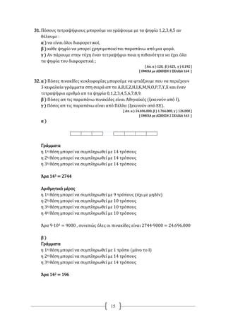 15
31. Πόσους τετραψήφιους μπορούμε να γράψουμε με τα ψηφία 1,2,3,4,5 αν
θέλουμε :
α ) να είναι όλοι διαφορετικοί,
β ) κάθε ψηφίο να μπορεί χρησιμοποιείται παραπάνω από μια φορά.
γ ) Αν πάρουμε στην τύχη έναν τετραψήφιο ποια η πιθανότητα να έχει όλα
τα ψηφία του διαφορετικά ;
[ Απ. α ) 120, β ) 625, γ ) 0.192 ]
[ ΟΜΟΙΑ με ΑΣΚΗΣΗ 1 ΣΕΛΙΔΑ 164 ]
32. α ) Πόσες πινακίδες κυκλοφορίας μπορούμε να φτιάξουμε που να περιέχουν
3 κεφαλαία γράμματα στη σειρά απ τα Α,Β,Ε,Ζ,Η,Ι,Κ,Μ,Ν,Ο,Ρ,Τ,Υ,Χ και έναν
τετραψήφιο αριθμό απ τα ψηφία 0,1,2,3,4,5,6,7,8,9.
β ) Πόσες απ τις παραπάνω πινακίδες είναι Αθηναϊκές (ξεκινούν από Ι).
γ ) Πόσες απ τις παραπάνω είναι από Πέλλα (ξεκινούν από ΕΕ).
[ Απ. α ) 24.696.000, β ) 1.764.000, γ ) 126.000 ]
[ ΟΜΟΙΑ με ΑΣΚΗΣΗ 2 ΣΕΛΙΔΑ 163 ]
α )
Γράμματα
η 1η θέση μπορεί να συμπληρωθεί με 14 τρόπους
η 2η θέση μπορεί να συμπληρωθεί με 14 τρόπους
η 3η θέση μπορεί να συμπληρωθεί με 14 τρόπους
Άρα 143 = 2744
Αριθμητικό μέρος
η 1η θέση μπορεί να συμπληρωθεί με 9 τρόπους (όχι με μηδέν)
η 2η θέση μπορεί να συμπληρωθεί με 10 τρόπους
η 3η θέση μπορεί να συμπληρωθεί με 10 τρόπους
η 4η θέση μπορεί να συμπληρωθεί με 10 τρόπους
Άρα 9∙103 = 9000 , συνεπώς όλες οι πινακίδες είναι 2744∙9000 = 24.696.000
β )
Γράμματα
η 1η θέση μπορεί να συμπληρωθεί με 1 τρόπο (μόνο το Ι)
η 2η θέση μπορεί να συμπληρωθεί με 14 τρόπους
η 3η θέση μπορεί να συμπληρωθεί με 14 τρόπους
Άρα 142 = 196
 