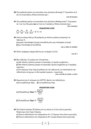 17
38. Ένα μαθητής πρέπει να απαντήσει στις εξετάσεις Φυσικής Γ΄ Γυμνασίου σε 6
απ τις 9 ερωτήσεις. Πόσες επιλογές έχει ;
[ Απ. 84 επιλογές ]
39. Ένα μαθητής πρέπει να απαντήσει στις εξετάσεις Μαθηματικά Γ΄ Γυμνασίου
σε 1 απ τις 2 θεωρίες και σε 2 απ τις 3 ασκήσεις. Πόσες επιλογές έχει ;
[ Απ. 6 επιλογές ]
ΕΝΔΕΙΚΤΙΚΗ ΛΥΣΗ
(
𝟐
𝟏
) ∙ (
𝟑
𝟐
) =
𝟐!
𝟏! 𝟏!
∙
𝟑!
𝟐! 𝟏!
= 𝟐 ∙ 𝟑 = 𝟔
40. Από μια κληρωτίδα με 20 αριθμούς με πόσους τρόπους μπορούμε να
πάρουμε 4 ,
α ) χωρίς επανάληψη ή χωρίς επανάθεση, δεν μας ενδιαφέρει η σειρά.
β ) με επανάληψη ή επανάθεση
[ Απ. α ) 4845 , β ) 160.000 ]
41. Πόσοι τριψήφιοι σχηματίζονται με τα ψηφία 1,2,3,4.
[ Απ. 64 ]
42. Μια τάξη έχει 12 αγόρια και 14 κορίτσια.
α ) Με πόσους τρόπους μπορεί να προκύψει το 5μελές συμβούλιο ;
β ) Με πόσους τρόπους μπορεί να προκύψει 5μελες συμβούλιο με 3 ακριβώς
κορίτσια ;
γ ) Αν πάρουμε στην τύχη 6 μαθητές απ την τάξη αυτή , να υπολογίσετε την
πιθανότητα να έχουμε το ίδιο αριθμό αγοριών – κοριτσιών.
[ Απ. α ) 65.780 , β ) 24.024 , γ ) 0.35 ]
43. Σημειώνοντας 6 νούμερα στο ΛΟΤΤΟ , βρείτε την πιθανότητα
α ) να κερδίσουμε 4αρι. β ) να κερδίσουμε 5αρι.
ΕΝΔΕΙΚΤΙΚΗ ΛΥΣΗ
α ) Ρ{κερδίζουμε 4αρι} =
(6
4)(43
2 )
(49
6 )
β ) Ρ{κερδίζουμε 5αρι} =
(6
5)(43
1 )
(49
6 )
44. Ένα δοχείο περιέχει 20 λάμπες απ τις οποίες οι 4 είναι ελαττωματικές.
Παίρνουμε στην τύχη 3 λάμπες.
α ) Ποια η πιθανότητα του ενδεχομένου Α= { 3 λάμπες είναι ελαττωματικές}.
β ) Ποια η πιθανότητα του ενδεχομένου Β= { καμία λάμπα ελαττωματική}.
 