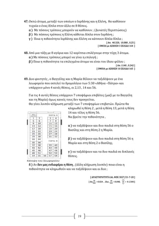 19
47. Οκτώ άτομα, μεταξύ των οποίων ο Ιορδάνης και η Ελένη, θα καθίσουν
τυχαία ο ένας δίπλα στον άλλο σε 8 θέσεις.
α ) Με πόσους τρόπους μπορούν να καθίσουν ; (Δυνατές Περιπτώσεις)
β ) Με πόσους τρόπους η Ελένη κάθεται δίπλα στον Ιορδάνη ;
γ ) Ποια η πιθανότητα Ιορδάνης και Ελένη να κάτσουν δίπλα δίπλα ;
[ Απ. 40.320, 10.080 , 0.25 ]
[ ΟΜΟΙΑ με ΑΣΚΗΣΗ 3 ΣΕΛΙΔΑ 164 ]
48. Από μια τάξη με 8 αγόρια και 12 κορίτσια επιλέγουμε στην τύχη 3 άτομα.
α ) Με πόσους τρόπους μπορεί να γίνει η επιλογή ;
β ) Ποια η πιθανότητα τα επιλεγμένα άτομα να είναι του ίδιου φύλου ;
[ Απ. 1140 , 0.242 ]
[ ΟΜΟΙΑ με ΑΣΚΗΣΗ 10 ΣΕΛΙΔΑ 165 ]
49. Δυο φοιτητές , ο Βαγγέλης και η Μαρία θέλουν να ταξιδέψουν με ένα
λεωφορείο που εκτελεί το δρομολόγιο των 5:30 «Αθήνα –Πάτρα» και
υπάρχουν μόνο 4 κενές θέσεις, οι 2,13 , 14 και 56.
Για τις 4 αυτές θέσεις υπάρχουν 7 υποψήφιοι επιβάτες (μαζί με το Βαγγέλη
και τη Μαρία) όμως κανείς τους δεν προηγείται.
Θα γίνει λοιπόν κλήρωση μεταξύ των 7 υποψηφίων επιβατών. Πρώτα θα
κληρωθεί η θέση 2 , μετά η θέση 13, μετά η θέση
14 και τέλος η θέση 56.
Να βρείτε την πιθανότητα ,
α ) να ταξιδέψουν και δυο παιδιά στη θέση 56 ο
Βασίλης και στη θέση 2 η Μαρία.
β ) να ταξιδέψουν και δυο παιδιά στη θέση 56 η
Μαρία και στη θέση 2 ο Βασίλης.
γ ) να ταξιδέψουν και τα δυο παιδιά σε διπλανές
θέσεις.
δ ) Αν δεν μας ενδιαφέρει η θέση , (άλλη κλήρωση λοιπόν) ποια είναι η
πιθανότητα να κληρωθούν και να ταξιδέψουν και οι δυο ;
[ ΔΡΑΣΤΗΡΙΟΤΗΤΑ Δ6, ΦΕΚ 3027/21-7-20 ]
[ Απ.
𝟐𝟎
𝟖𝟒𝟎
=0.024 , ίδια ,
𝟒𝟎
𝟖𝟒𝟎
=0.048,
( 𝟓
𝟐)
( 𝟕
𝟒)
= 𝟎. 𝟐𝟑𝟖𝟏]
 