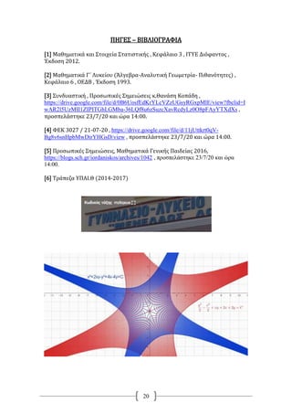 20
ΠΗΓΕΣ – ΒΙΒΛΙΟΓΡΑΦΙΑ
[1] Μαθηματικά και Στοιχεία Στατιστικής , Κεφάλαιο 3 , ΙΤΥΕ Διόφαντος ,
Έκδοση 2012.
[2] Μαθηματικά Γ΄ Λυκείου (Άλγεβρα-Αναλυτική Γεωμετρία- Πιθανότητες) ,
Κεφάλαιο 6 , ΟΕΔΒ , Έκδοση 1993.
[3] Συνδυαστική , Προσωπικές Σημειώσεις κ.Θανάση Κοπάδη ,
https://drive.google.com/file/d/0B6UosfEdKrYLcVZzUGsyRGxpMlE/view?fbclid=I
wAR2l5UzMII1ZIPITGhLGMba-36LQf8u6zSuzcXavRcdyLz0O8pFAyYTXdXs ,
προσπελάστηκε 23/7/20 και ώρα 14:00.
[4] ΦΕΚ 3027 / 21-07-20 , https://drive.google.com/file/d/11jUttkrt0qV-
Bg8v6snHpbMwDirYHGsD/view , προσπελάστηκε 23/7/20 και ώρα 14:00.
[5] Προσωπικές Σημειώσεις, Μαθηματικά Γενικής Παιδείας 2016,
https://blogs.sch.gr/iordaniskos/archives/1042 , προσπελάστηκε 23/7/20 και ώρα
14:00.
[6] Τράπεζα ΥΠΑΙ.Θ (2014-2017)
 