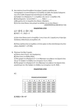 3
3. Δυο παίκτες Α και Β στρίβουν ένα κέρμα 2 φορές ο καθένας και
καταγράφουν τα αποτελέσματα. Ο Α κερδίζει αν έρθει δυο φορές Γράμματα
και ο Β αν έρθει διαφορετικό αποτέλεσμα σε κάθε ρίψη.
α ) Γράψτε τα ενδεχόμενα Γ = { κερδίζει ο Α} και Δ = { κερδίζει ο Β}.
β ) Συμπληρώστε τα κενά Ν(Γ) = ………. , Ν(Δ) = ……….
γ )Θεωρείται ότι το παιχνίδι είναι δίκαιο ; Εξηγήστε.
δ ) Αν δεν είναι δίκαιο, πώς μπορεί να αλλάξει για να γίνει δίκαιο ;
[ ΔΡΑΣΤΗΡΙΟΤΗΤΑ Δ2, ΦΕΚ 3027/21-7-20 ]
ΕΝΔΕΙΚΤΙΚΗ ΛΥΣΗ
α ) Γ ={ΓΓ} , Δ = {ΚΓ , ΓΚ}
β ) Ν(Γ) =1 , Ν(Δ) = 2
γ ) Δεν είναι δίκαιο γιατί ο Α κερδίζει 1 στις 4 και ο Β, 2 φορές στις 4 άρα έχει
διπλάσιες πιθανότητες να κερδίσει ο Β.
δ ) Ένας τρόπος είναι να κερδίζει ο Α όταν φέρει το ίδιο αποτέλεσμα στις δυο
ρίψεις. Δηλαδή Γ = {ΓΓ,ΚΚ}.
4. Ρίχνουμε ένα ζάρι 2 φορές.
α ) Ποιος είναι ο δ.χ Ω , του πειράματος ;
β ) Ποιο είναι το πλήθος Ν(Ω) ;
γ ) Να γραφεί το ενδεχόμενο Α = { το άθροισμα των ρίψεων του ζαριού είναι
ίσο με 7}. Γράψτε το πλήθος των στοιχείων του Α , Ν(Α) .
δ ) Να γραφεί το ενδεχόμενο Β ={το άθροισμα των ρίψεων του ζαριού είναι
μεγαλύτερο του 10}. Γράψτε το πλήθος των στοιχείων του Β , Ν(Β) .
ΕΝΔΕΙΚΤΙΚΗ ΛΥΣΗ
α )
β ) Ν(Ω) = 36 = 62
 