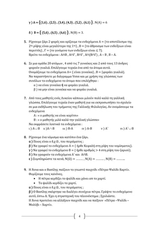 4
γ ) Α = {(1,6) , (2,5) , (3,4), (4,3) , (5,2) , (6,1) } , Ν(Α) = 6
δ ) Β = { (5,6) , (6,5) , (6,6) } , Ν(Β) = 3.
5. Ρίχνουμε ζάρι 2 φορές και ορίζουμε τα ενδεχόμενα Α = {το αποτέλεσμα της
2ης ρίψης είναι μεγαλύτερο της 1ης} , Β = {το άθροισμα των ενδείξεων είναι
περιττός} , Γ = {το γινόμενο των ενδείξεων είναι ≤ 7}.
Βρείτε τα ενδεχόμενα : Α∩Β , Α∩Γ , Β∩Γ , Α∩(Β∩Γ) , Α – Β , Β – Α.
6. Σε μια ομάδα 20 ατόμων , 4 από τις 7 γυναίκες και 2 από τους 13 άνδρες
φορούν γυαλιά. Επιλέγουμε τυχαία ένα από τα άτομα αυτά.
Ονομάζουμε τα ενδεχόμενα Α= { είναι γυναίκα} , Β = {φοράει γυαλιά}.
Να παραστήσετε με διάγραμμα Venn και με χρήση της γλώσσας των
συνόλων το ενδεχόμενο το άτομο που επιλέχθηκε :
α ) να είναι γυναίκα ή να φοράει γυαλιά.
β ) να μην είναι γυναίκα και να φοράει γυαλιά.
7. Από τους μαθητές ενός Λυκείου κάποιοι μιλούν πολύ καλά τη γαλλική
γλώσσα. Επιλέγουμε τυχαία έναν μαθητή για να εκπροσωπήσει το σχολείο
σε μια εκδήλωση του τμήματος της Γαλλικής Φιλολογίας. Αν ονομάσουμε τα
ενδεχόμενα
Α : « ο μαθητής να είναι κορίτσι»
Β : « ο μαθητής μιλά καλά την γαλλική γλώσσα»
Να εκφράσετε λεκτικά τα ενδεχόμενα :
ι ) Α Β ιι )Α Β ιιι ) Β-Α ιν ) Α-Β ν ) Α΄ νι ) Α΄ Β
8. Ρίχνουμε ένα νόμισμα και κατόπιν ένα ζάρι.
α ) Ποιος είναι ο δ.χ Ω , του πειράματος ;
β ) Να γραφεί το ενδεχόμενο Α = { ήρθε Κεφαλή στη ρίψη του νομίσματος}.
γ ) Να γραφεί το ενδεχόμενο Β = { ήρθε αριθμός > 4 στη ρίψη του ζαριού}.
δ ) Να γραφούν τα ενδεχόμενα Α΄ και Α∩Β.
ε ) Συμπληρώστε τα κενά, Ν(Ω) = ……… , Ν(Α) = ………. , Ν(Β) = ………..
9. Η Άννα και ο Βασίλης παίζουν το γνωστό παιχνίδι «Πέτρα-Ψαλίδι-Χαρτί».
Θυμίζουμε τους κανόνες.
 Η πέτρα κερδίζει το ψαλίδι και χάνει απ το χαρτί.
 Το ψαλίδι κερδίζει το χαρτί.
α ) Ποιος είναι ο δ.χ Ω , του πειράματος ;
β ) Ο Βασίλης σκέφτηκε να διαλέγει συνέχεια πέτρα. Γράψτε το ενδεχόμενο
αυτό, έστω Α. Έχει η στρατηγική του πλεονέκτημα ; Σχολιάστε.
Η Άννα προτείνει να αλλάξουν παιχνίδι και να παίξουν «Πέτρα –Ψαλίδι –
Μολύβι – Χαρτί».
 
