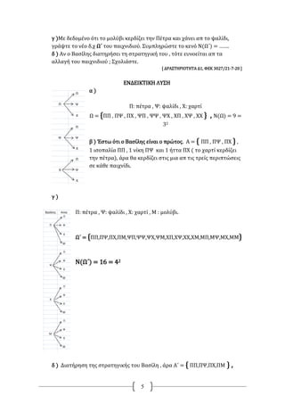 5
γ )Με δεδομένο ότι το μολύβι κερδίζει την Πέτρα και χάνει απ το ψαλίδι,
γράψτε το νέο δ.χ Ω΄ του παιχνιδιού. Συμπληρώστε το κενό Ν(Ω΄) = …….
δ ) Αν ο Βασίλης διατηρήσει τη στρατηγική του , τότε ευνοείται απ τα
αλλαγή του παιχνιδιού ; Σχολιάστε.
[ ΔΡΑΣΤΗΡΙΟΤΗΤΑ Δ1, ΦΕΚ 3027/21-7-20 ]
ΕΝΔΕΙΚΤΙΚΗ ΛΥΣΗ
α )
Π: πέτρα , Ψ: ψαλίδι , Χ: χαρτί
Ω = {ΠΠ , ΠΨ , ΠΧ , ΨΠ , ΨΨ , ΨΧ , ΧΠ , ΧΨ , ΧΧ } , Ν(Ω) = 9 =
32
β ) Έστω ότι ο Βασίλης είναι ο πρώτος. Α = { ΠΠ , ΠΨ , ΠΧ } ,
1 ισοπαλία ΠΠ , 1 νίκη ΠΨ και 1 ήττα ΠΧ ( το χαρτί κερδίζει
την πέτρα), άρα θα κερδίζει στις μια απ τις τρείς περιπτώσεις
σε κάθε παιχνίδι.
γ )
Π: πέτρα , Ψ: ψαλίδι , Χ: χαρτί , Μ : μολύβι.
Ω΄ = {ΠΠ,ΠΨ,ΠΧ,ΠΜ,ΨΠ,ΨΨ,ΨΧ,ΨΜ,ΧΠ,ΧΨ,ΧΧ,ΧΜ,ΜΠ,ΜΨ,ΜΧ,ΜΜ}
Ν(Ω΄) = 16 = 42
δ ) Διατήρηση της στρατηγικής του Βασίλη , άρα Α΄ = { ΠΠ,ΠΨ,ΠΧ,ΠΜ } ,
 