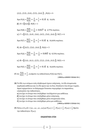 8
(2,2) , (3,3) , (4,4) , (5,5) , (6,6) } , Ν(Α) = 6
Άρα Ρ(Α) =
Ν(Α)
Ν(Ω)
=
6
36
=
1
6
= 0.16̅ ή 16,6%
β ) Β = {(6,6)} , Ν(Β) = 1
Άρα Ρ(Β) =
Ν(Β)
Ν(Ω)
=
1
36
= 0.027̅ ή 2,77% περίπου.
γ ) Γ = {(5,5) , (6,4) , (4,6) , (6,5) , (5,6) , (6,6) } , Ν(Γ) = 6
Άρα Ρ(Γ) =
Ν(Γ)
Ν(Ω)
=
6
36
=
1
6
= 0.16̅ ή 16,66% περίπου.
δ ) Δ = { (6,5) , (5,6) , (6,6) } , Ν(Δ) = 3
Άρα Ρ(Δ) =
Ν(Δ)
Ν(Ω)
=
3
36
=
1
12
= 0.083̅ ή 8,33% περίπου.
ε ) Ε = {(1,6) , (6,1) , (2,5) , (5,2) , (3,4) , (4,3) } , Ν(Ε) = 6
Άρα Ρ(Ε) =
Ν(Ε)
Ν(Ω)
=
6
36
=
1
6
= 0.16̅ ή 16,66% περίπου.
17. Αν
Ρ(Α)
Ρ(Α΄)
=
1
2
, να βρείτε τις πιθανότητες Ρ(Α) και Ρ(Α΄).
[ ΟΜΟΙΑ με ΑΣΚΗΣΗ 3 ΣΕΛΙΔΑ 156 ]
18. Το 8% των ατόμων ενός πληθυσμού έχουν υπέρταση , το 6% στεφανιαία
καρδιακή ασθένεια και το 2% έχουν και τα δυο. Επιλέγετε ένα άτομο τυχαία .
Αφού σχηματίσετε το διάγραμμα Vennπου περιγράφει τα παραπάνω,
υπολογίστε την πιθανότητα ,
α ) να έχει το άτομο που επιλέχθηκε τουλάχιστον μια ασθένεια.
β ) να έχει το άτομο που επιλέχθηκε μόνο υπέρταση.
γ ) να έχει το άτομο που επιλέχθηκε μόνο στεφανιαία νόσο.
δ ) να έχει το άτομο που επιλέχθηκε μόνο μια ασθένεια.
[ ΟΜΟΙΑ με ΑΣΚΗΣΗ 13 ΣΕΛΙΔΑ 156 ]
19. Έστω ο δ. χ Ω = {ω1 , ω2 , ω3 , ω4} με Ρ(ω1) =
1
3
, Ρ(ω3) =
1
6
, Ρ(ω4) =
1
9
. Βρείτε
την πιθανότητα Ρ(ω2).
ΕΝΔΕΙΚΤΙΚΗ ΛΥΣΗ
 