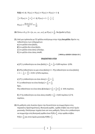 9
Ρ(Ω) = 1 ή Ρ(ω1) + Ρ(ω2) + Ρ(ω3) + Ρ(ω4) = 1 ή
1
3
+ Ρ(ω2) +
1
6
+
1
9
= 1 ή Ρ(ω2) = 1 -
1
3
-
1
6
-
1
9
Ρ(ω2) =
18−6−3−2
18
=
7
18
20. Έστω o δ .χ Ω = {α , ω1 , ω2 , ω3} με Ρ(ωi) =
1
2i
. Να βρεθεί η Ρ(α).
21. Από μια τράπουλα με 52 φύλλα επιλέγουμε στην τύχη ένα φύλλο. Βρείτε τις
πιθανότητες των ενδεχομένων.
α ) το φύλλο είναι βαλές.
β ) το φύλλο δεν είναι βαλές.
γ ) το φύλλο είναι άσος ή δεκάρι.
δ ) το φύλλο είναι άσος σπαθί.
[ ΟΜΟΙΑ με ΑΣΚΗΣΗ 1 ΣΕΛΙΔΑ 154 ]
ΕΝΔΕΙΚΤΙΚΗ ΛΥΣΗ
α ) Ρ { η πιθανότητα να είναι βαλές} =
4
52
=
1
13
= 0,08 περίπου ή 8%
β ) Ρ{η πιθανότητα να μην είναι βαλές}=1 - Ρ{η πιθανότητα να είναι βαλές}
= 1 −
1
13
=
12
13
= 0,92 ή 92% περίπου.
γ ) Ρ { η πιθανότητα να είναι άσος} =
4
52
=
1
13
Ρ { η πιθανότητα να είναι δεκάρι} =
4
52
=
1
13
Άρα ,
Ρ{η πιθανότητα να είναι άσος ή δεκάρι} =
1
13
+
1
13
=
2
13
ή 16% περίπου.
δ ) Ρ {η πιθανότητα να είναι άσος σπαθί} =
1
52
= 0,02 περίπου ή 2 %
περίπου.
22. Οι μαθητές ενός Λυκείου έχουν την δυνατότητα να συμμετέχουν στις
παρακάτω δραστηριότητες. Θεατρική ομάδα , ομάδα στίβου και στον όμιλο
μουσικής. Επιλέγουμε τυχαία έναν απ τους μαθητές. Έστω ότι η πιθανότητα
να συμμετέχει στη θεατρική ομάδα είναι Ρ(Θ)=
2
5
, στην ομάδα στίβου
Ρ(Σ)=
7
15
και στον όμιλο μουσικής Ρ(Μ)=
1
4
.
 