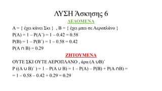 ΛΥΣΗ Άσκησης 6
ΔΕΔΟΜΕΝΑ
Α = { έχει κάνει Σκι } , Β = { έχει μπει σε Αεροπλάνο }
Ρ(Α) = 1 – Ρ(Α΄) = 1 – 0.42 = 0.58
Ρ(Β) = 1 – Ρ(Β΄) = 1 – 0.58 = 0.42
Ρ(Α ∩ Β) = 0.29
ΖΗΤΟΥΜΕΝΑ
ΟΥΤΕ ΣΚΙ ΟΥΤΕ ΑΕΡΟΠΛΑΝΟ , άρα (Α ∪Β)΄
Ρ ((Α ∪ Β)΄ ) = 1 – Ρ(Α ∪ Β) = 1 – Ρ(Α) – Ρ(Β) + Ρ(Α ∩Β) =
= 1 – 0.58 – 0.42 + 0.29 = 0.29
 