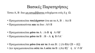 Βασικές Παρατηρήσεις
Έστω Α, Β δυο μη ασυμβίβαστα ενδεχόμενα ενός δ.χ Ω.
• Πραγματοποιείται τουλάχιστον ένα απ τα Α, Β : Α∪ Β
• Πραγματοποιούνται και τα δυο : Α∩ Β
• Πραγματοποιείται μόνο το Α : Α-Β ή Α ∩Β΄
• Πραγματοποιείται μόνο το Β : Β – Α ή Β ∩Α΄
• Πραγματοποιείται μόνο ένα απ τα Α και Β : { (Α-Β)∪ Β − Α }
• Δεν πραγματοποιείται ούτε το Α ούτε το Β : (Α∪ Β)΄ ή Α΄ ∩ Β΄
 