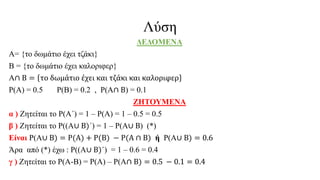 Λύση
ΔΕΔΟΜΕΝΑ
Α= {το δωμάτιο έχει τζάκι}
Β = {το δωμάτιο έχει καλοριφερ}
Α∩ Β = το δωμάτιο έχει και τζάκι και καλοριφερ
Ρ(Α) = 0.5 Ρ(Β) = 0.2 , Ρ(Α∩ Β) = 0.1
ΖΗΤΟΥΜΕΝΑ
α ) Ζητείται το Ρ(Α΄) = 1 – Ρ(Α) = 1 – 0.5 = 0.5
β ) Ζητείται το Ρ((Α∪ Β)΄) = 1 – Ρ(Α∪ Β) (*)
Είναι Ρ(Α∪ Β) = Ρ(Α) + Ρ(Β) − Ρ(Α ∩ Β) ή Ρ(Α∪ Β) = 0.6
Άρα από (*) έχω : Ρ((Α∪ Β)΄) = 1 – 0.6 = 0.4
γ ) Ζητείται το Ρ(Α-Β) = Ρ(Α) – Ρ(Α∩ Β) = 0.5 − 0.1 = 0.4
 