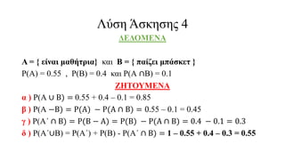 Λύση Άσκησης 4
ΔΕΔΟΜΕΝΑ
Α = { είναι μαθήτρια} και Β = { παίζει μπάσκετ }
Ρ(Α) = 0.55 , Ρ(Β) = 0.4 και Ρ(Α ∩Β) = 0.1
ΖΗΤΟΥΜΕΝΑ
α ) Ρ(Α ∪ Β) = 0.55 + 0.4 – 0.1 = 0.85
β ) Ρ(Α −Β) = Ρ(Α) − Ρ(Α ∩ Β) = 0.55 – 0.1 = 0.45
γ ) Ρ(Α΄ ∩ Β) = Ρ(Β − Α) = Ρ(Β) − Ρ(Α ∩ Β) = 0.4 − 0.1 = 0.3
δ ) Ρ(Α΄∪Β) = Ρ(Α΄) + Ρ(Β) - Ρ(Α΄ ∩ Β) = 1 – 0.55 + 0.4 – 0.3 = 0.55
 