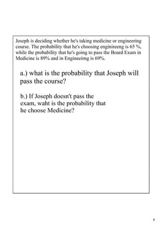 Joseph is deciding whether he's taking medicine or engineering 
course. The probability that he's choosing enginireeng is 65 %, 
while the probability that he's going to pass the Board Exam in 
Medicine is 89% and in Engineeirng is 69%.


  a.) what is the probability that Joseph will 
  pass the course?

  b.) If Joseph doesn't pass the 
  exam, waht is the probability that 
  he choose Medicine?




                                                                   1