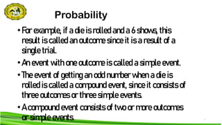 3
Probability
•For example, if a die is rolled and a 6 shows, this
result is called an outcome since it is a result of a
single trial.
•An event with one outcome is called a simple event.
•The event of getting an odd number when a die is
rolled is called a compound event, since it consists of
three outcomes or three simple events.
•A compound event consists of two or more outcomes
or simple events.