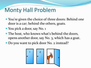 Monty Hall Problem
 You're given the choice of three doors: Behind one
door is a car; behind the others, goats.
 You pick a door, say No. 1
 The host, who knows what's behind the doors,
opens another door, say No. 3, which has a goat.
 Do you want to pick door No. 2 instead?
 