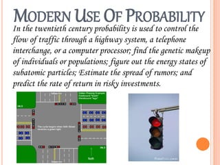 MODERN USE OF PROBABILITY
In the twentieth century probability is used to control the
flow of traffic through a highway system, a telephone
interchange, or a computer processor; find the genetic makeup
of individuals or populations; figure out the energy states of
subatomic particles; Estimate the spread of rumors; and
predict the rate of return in risky investments.
 