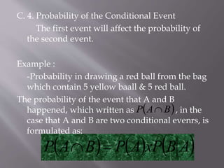 C. 4. Probability of the Conditional Event
The first event will affect the probability of
the second event.
Example :
-Probability in drawing a red ball from the bag
which contain 5 yellow baall & 5 red ball.
The probability of the event that A and B
happened, which written as , in the
case that A and B are two conditional evenrs, is
formulated as:
     ABxPAPBAP 
 BAP 
 