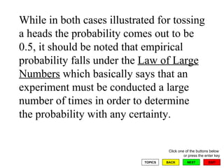 While in both cases illustrated for tossing a heads the probability comes out to be 0.5, it should be noted that empirical probability falls under the  Law of Large Numbers  which basically says that an experiment must be conducted a large number of times in order to determine the probability with any certainty. 