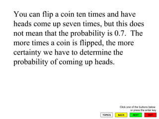 You can flip a coin ten times and have heads come up seven times, but this does not mean that the probability is 0.7.  The more times a coin is flipped, the more certainty we have to determine the probability of coming up heads. 