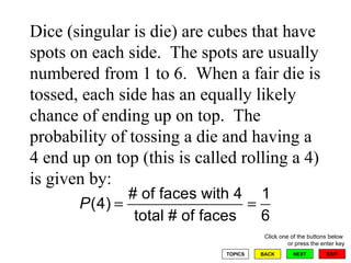 Dice (singular is die) are cubes that have spots on each side.  The spots are usually numbered from 1 to 6.  When a fair die is tossed, each side has an equally likely chance of ending up on top.  The probability of tossing a die and having a 4 end up on top (this is called rolling a 4) is given by: 