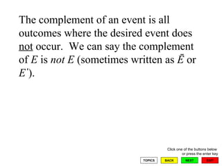 The complement of an event is all outcomes where the desired event does  not  occur.  We can say the complement of  E  is  not   E  (sometimes written as  Ē  or  E  ).  