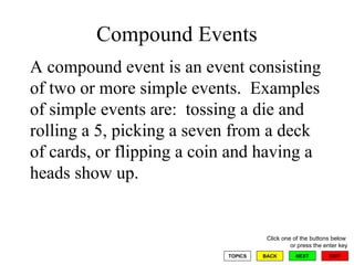 Compound Events A compound event is an event consisting of two or more simple events.  Examples of simple events are:  tossing a die and rolling a 5, picking a seven from a deck of cards, or flipping a coin and having a heads show up. 