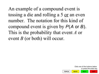 An example of a compound event is tossing a die and rolling a 5  or  an even number.  The notation for this kind of compound event is given by  .  This is the probability that event  A  or event  B  (or both) will occur. 