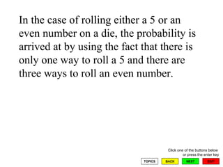 In the case of rolling either a 5 or an even number on a die, the probability is arrived at by using the fact that there is only one way to roll a 5 and there are three ways to roll an even number. 