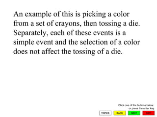 An example of this is picking a color from a set of crayons, then tossing a die.  Separately, each of these events is a simple event and the selection of a color does not affect the tossing of a die.  