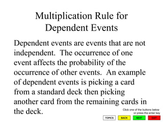 Multiplication Rule for Dependent Events Dependent events are events that are not independent.  The occurrence of one event affects the probability of the occurrence of other events.  An example of dependent events is picking a card from a standard deck then picking another card from the remaining cards in the deck. 
