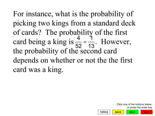 For instance, what is the probability of picking two kings from a standard deck of cards?  The probability of the first card being a king is  .  However, the probability of the second card depends on whether or not the the first card was a king. 