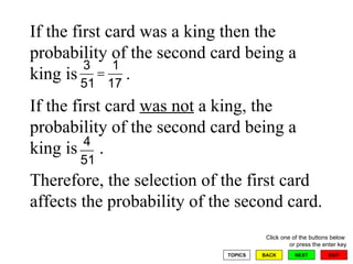 If the first card was a king then the probability of the second card being a king is  .  If the first card  was not  a king, the probability of the second card being a king is  .  Therefore, the selection of the first card affects the probability of the second card. 