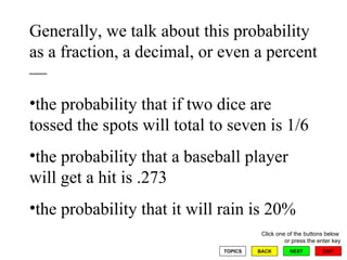 Generally, we talk about this probability as a fraction, a decimal, or even a percent— the probability that if two dice are tossed the spots will total to seven is 1/6 the probability that a baseball player will get a hit is .273 the probability that it will rain is 20% 