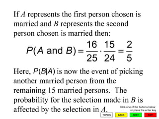 If  A  represents the first person chosen is married and  B  represents the second person chosen is married then: Here,  is now the event of picking another married person from the remaining 15 married persons.  The probability for the selection made in  B  is affected by the selection in  A . 