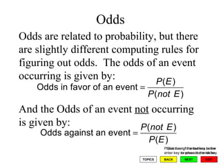 Odds Press the right arrow key or the enter key to advance the slides Odds are related to probability, but there are slightly different computing rules for figuring out odds.  The odds of an event occurring is given by: And the Odds of an event  not  occurring is given by: 