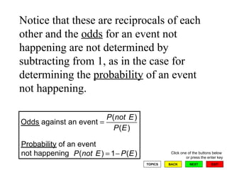 Probability of an event not happening Notice that these are reciprocals of each other and the  odds  for an event not happening are not determined by subtracting from 1, as in the case for determining the  probability  of an event not happening.  