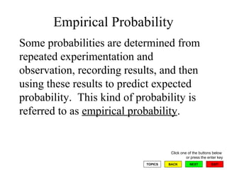 Empirical Probability Some probabilities are determined from repeated experimentation and observation, recording results, and then using these results to predict expected probability.  This kind of probability is referred to as  empirical probability .  