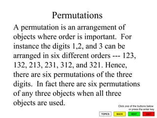 Permutations  A permutation is an arrangement of objects where order is important.  For instance the digits 1,2, and 3 can be arranged in six different orders --- 123, 132, 213, 231, 312, and 321. Hence, there are six permutations of the three digits.  In fact there are six permutations of any three objects when all three objects are used.  